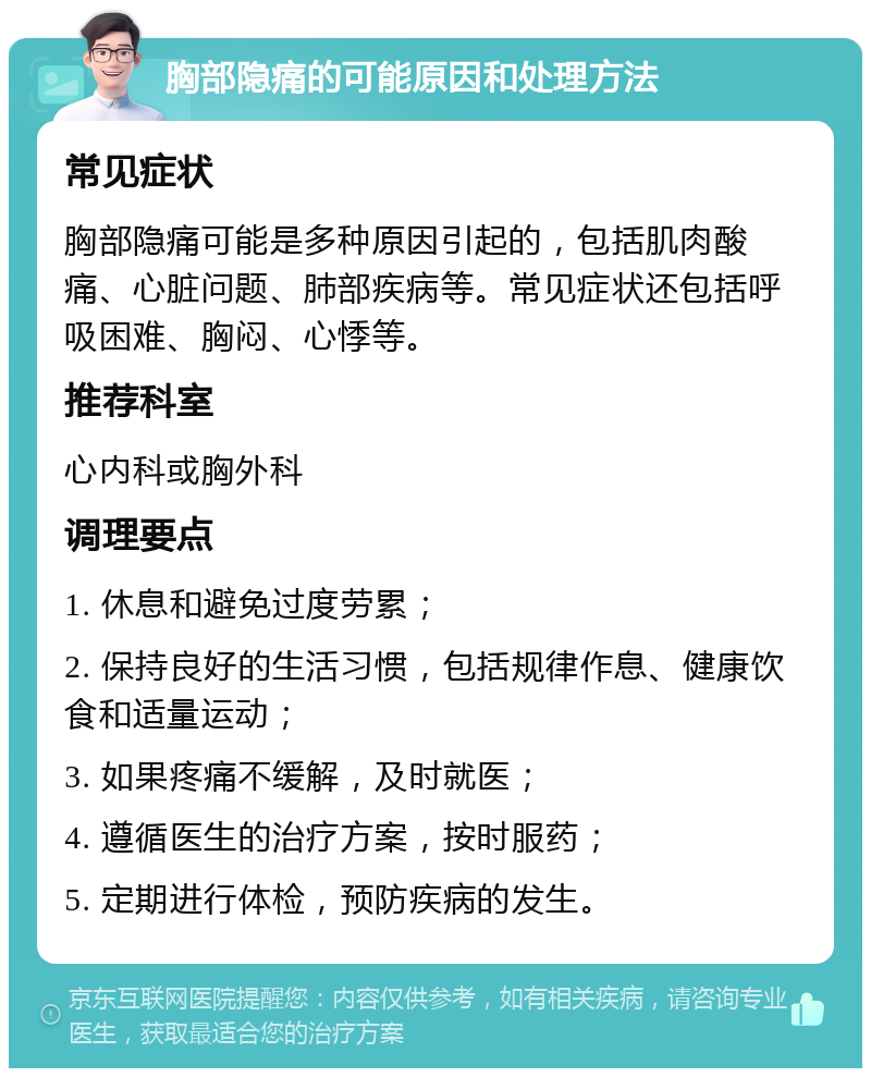 胸部隐痛的可能原因和处理方法 常见症状 胸部隐痛可能是多种原因引起的，包括肌肉酸痛、心脏问题、肺部疾病等。常见症状还包括呼吸困难、胸闷、心悸等。 推荐科室 心内科或胸外科 调理要点 1. 休息和避免过度劳累； 2. 保持良好的生活习惯，包括规律作息、健康饮食和适量运动； 3. 如果疼痛不缓解，及时就医； 4. 遵循医生的治疗方案，按时服药； 5. 定期进行体检，预防疾病的发生。