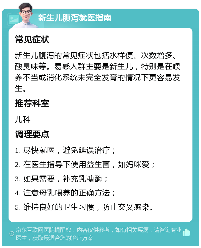 新生儿腹泻就医指南 常见症状 新生儿腹泻的常见症状包括水样便、次数增多、酸臭味等。易感人群主要是新生儿，特别是在喂养不当或消化系统未完全发育的情况下更容易发生。 推荐科室 儿科 调理要点 1. 尽快就医，避免延误治疗； 2. 在医生指导下使用益生菌，如妈咪爱； 3. 如果需要，补充乳糖酶； 4. 注意母乳喂养的正确方法； 5. 维持良好的卫生习惯，防止交叉感染。