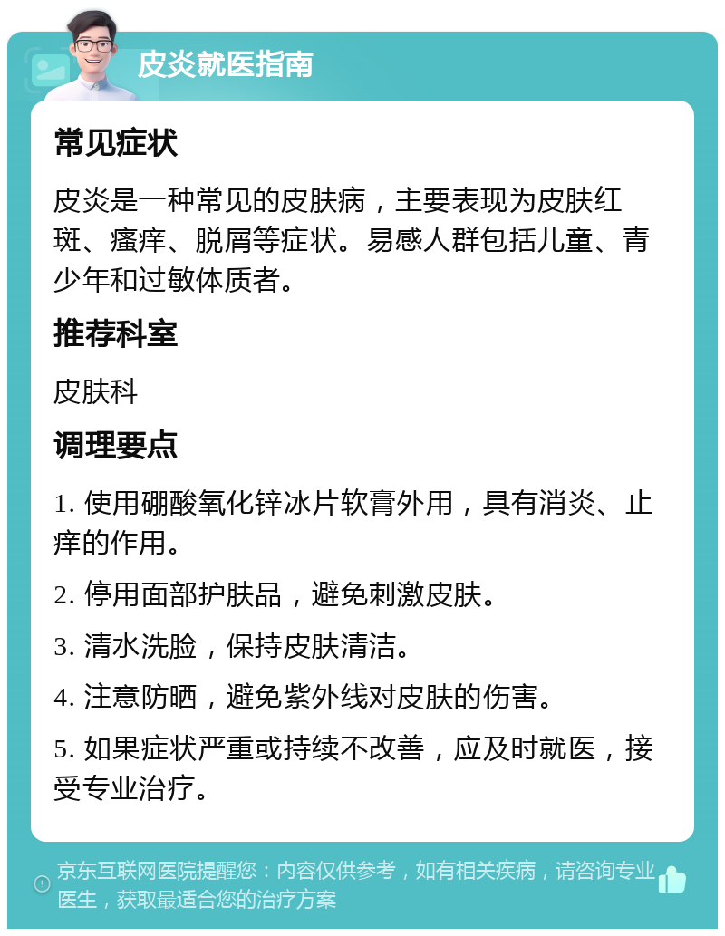 皮炎就医指南 常见症状 皮炎是一种常见的皮肤病，主要表现为皮肤红斑、瘙痒、脱屑等症状。易感人群包括儿童、青少年和过敏体质者。 推荐科室 皮肤科 调理要点 1. 使用硼酸氧化锌冰片软膏外用，具有消炎、止痒的作用。 2. 停用面部护肤品，避免刺激皮肤。 3. 清水洗脸，保持皮肤清洁。 4. 注意防晒，避免紫外线对皮肤的伤害。 5. 如果症状严重或持续不改善，应及时就医，接受专业治疗。