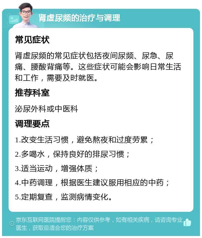 肾虚尿频的治疗与调理 常见症状 肾虚尿频的常见症状包括夜间尿频、尿急、尿痛、腰酸背痛等。这些症状可能会影响日常生活和工作，需要及时就医。 推荐科室 泌尿外科或中医科 调理要点 1.改变生活习惯，避免熬夜和过度劳累； 2.多喝水，保持良好的排尿习惯； 3.适当运动，增强体质； 4.中药调理，根据医生建议服用相应的中药； 5.定期复查，监测病情变化。