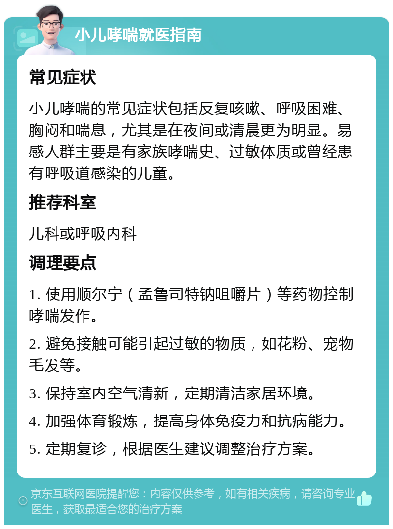 小儿哮喘就医指南 常见症状 小儿哮喘的常见症状包括反复咳嗽、呼吸困难、胸闷和喘息，尤其是在夜间或清晨更为明显。易感人群主要是有家族哮喘史、过敏体质或曾经患有呼吸道感染的儿童。 推荐科室 儿科或呼吸内科 调理要点 1. 使用顺尔宁（孟鲁司特钠咀嚼片）等药物控制哮喘发作。 2. 避免接触可能引起过敏的物质，如花粉、宠物毛发等。 3. 保持室内空气清新，定期清洁家居环境。 4. 加强体育锻炼，提高身体免疫力和抗病能力。 5. 定期复诊，根据医生建议调整治疗方案。