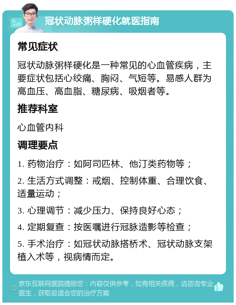 冠状动脉粥样硬化就医指南 常见症状 冠状动脉粥样硬化是一种常见的心血管疾病，主要症状包括心绞痛、胸闷、气短等。易感人群为高血压、高血脂、糖尿病、吸烟者等。 推荐科室 心血管内科 调理要点 1. 药物治疗：如阿司匹林、他汀类药物等； 2. 生活方式调整：戒烟、控制体重、合理饮食、适量运动； 3. 心理调节：减少压力、保持良好心态； 4. 定期复查：按医嘱进行冠脉造影等检查； 5. 手术治疗：如冠状动脉搭桥术、冠状动脉支架植入术等，视病情而定。