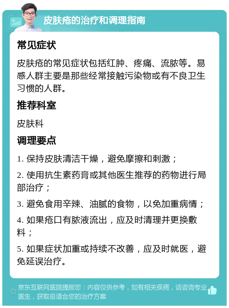 皮肤疮的治疗和调理指南 常见症状 皮肤疮的常见症状包括红肿、疼痛、流脓等。易感人群主要是那些经常接触污染物或有不良卫生习惯的人群。 推荐科室 皮肤科 调理要点 1. 保持皮肤清洁干燥，避免摩擦和刺激； 2. 使用抗生素药膏或其他医生推荐的药物进行局部治疗； 3. 避免食用辛辣、油腻的食物，以免加重病情； 4. 如果疮口有脓液流出，应及时清理并更换敷料； 5. 如果症状加重或持续不改善，应及时就医，避免延误治疗。