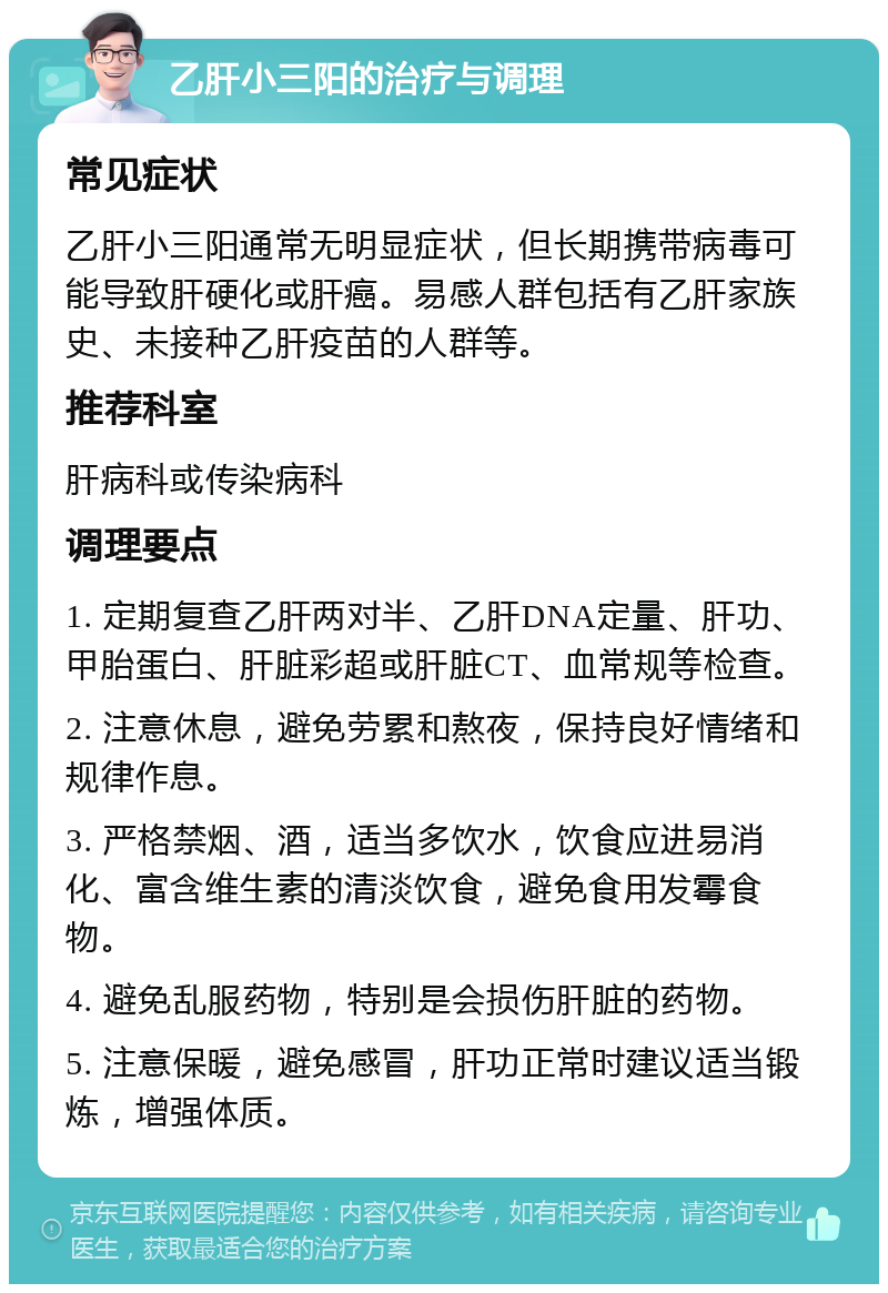 乙肝小三阳的治疗与调理 常见症状 乙肝小三阳通常无明显症状，但长期携带病毒可能导致肝硬化或肝癌。易感人群包括有乙肝家族史、未接种乙肝疫苗的人群等。 推荐科室 肝病科或传染病科 调理要点 1. 定期复查乙肝两对半、乙肝DNA定量、肝功、甲胎蛋白、肝脏彩超或肝脏CT、血常规等检查。 2. 注意休息，避免劳累和熬夜，保持良好情绪和规律作息。 3. 严格禁烟、酒，适当多饮水，饮食应进易消化、富含维生素的清淡饮食，避免食用发霉食物。 4. 避免乱服药物，特别是会损伤肝脏的药物。 5. 注意保暖，避免感冒，肝功正常时建议适当锻炼，增强体质。