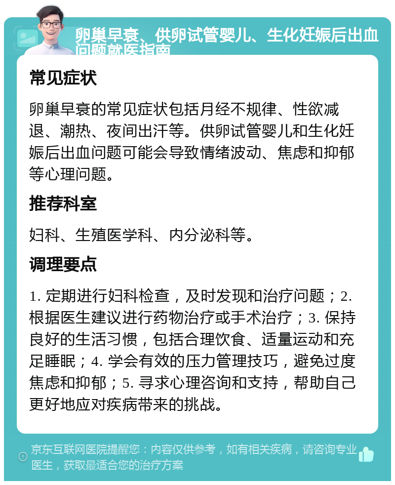 卵巢早衰、供卵试管婴儿、生化妊娠后出血问题就医指南 常见症状 卵巢早衰的常见症状包括月经不规律、性欲减退、潮热、夜间出汗等。供卵试管婴儿和生化妊娠后出血问题可能会导致情绪波动、焦虑和抑郁等心理问题。 推荐科室 妇科、生殖医学科、内分泌科等。 调理要点 1. 定期进行妇科检查，及时发现和治疗问题；2. 根据医生建议进行药物治疗或手术治疗；3. 保持良好的生活习惯，包括合理饮食、适量运动和充足睡眠；4. 学会有效的压力管理技巧，避免过度焦虑和抑郁；5. 寻求心理咨询和支持，帮助自己更好地应对疾病带来的挑战。