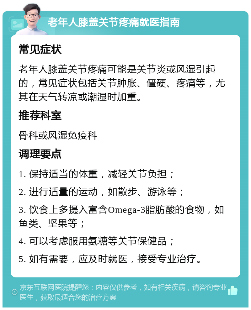 老年人膝盖关节疼痛就医指南 常见症状 老年人膝盖关节疼痛可能是关节炎或风湿引起的，常见症状包括关节肿胀、僵硬、疼痛等，尤其在天气转凉或潮湿时加重。 推荐科室 骨科或风湿免疫科 调理要点 1. 保持适当的体重，减轻关节负担； 2. 进行适量的运动，如散步、游泳等； 3. 饮食上多摄入富含Omega-3脂肪酸的食物，如鱼类、坚果等； 4. 可以考虑服用氨糖等关节保健品； 5. 如有需要，应及时就医，接受专业治疗。