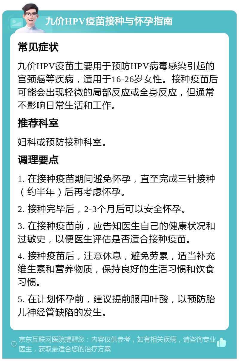 九价HPV疫苗接种与怀孕指南 常见症状 九价HPV疫苗主要用于预防HPV病毒感染引起的宫颈癌等疾病，适用于16-26岁女性。接种疫苗后可能会出现轻微的局部反应或全身反应，但通常不影响日常生活和工作。 推荐科室 妇科或预防接种科室。 调理要点 1. 在接种疫苗期间避免怀孕，直至完成三针接种（约半年）后再考虑怀孕。 2. 接种完毕后，2-3个月后可以安全怀孕。 3. 在接种疫苗前，应告知医生自己的健康状况和过敏史，以便医生评估是否适合接种疫苗。 4. 接种疫苗后，注意休息，避免劳累，适当补充维生素和营养物质，保持良好的生活习惯和饮食习惯。 5. 在计划怀孕前，建议提前服用叶酸，以预防胎儿神经管缺陷的发生。