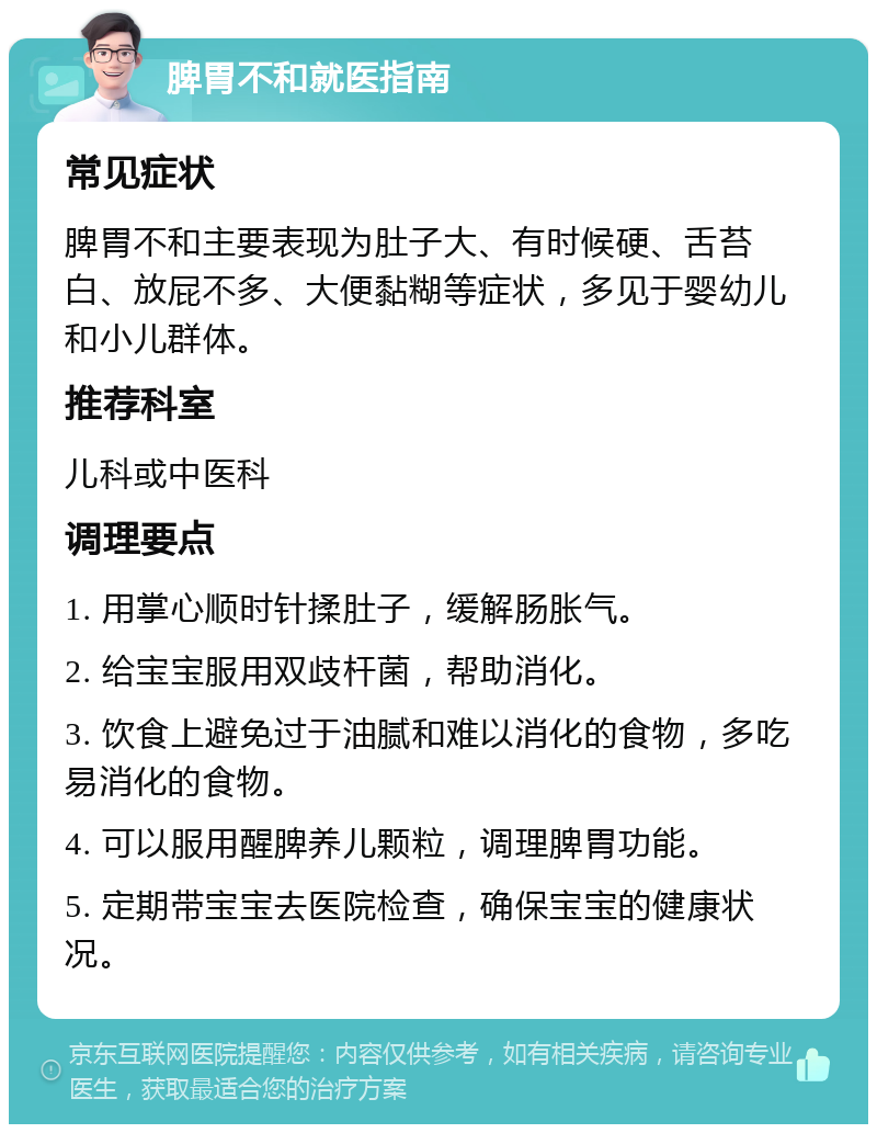 脾胃不和就医指南 常见症状 脾胃不和主要表现为肚子大、有时候硬、舌苔白、放屁不多、大便黏糊等症状，多见于婴幼儿和小儿群体。 推荐科室 儿科或中医科 调理要点 1. 用掌心顺时针揉肚子，缓解肠胀气。 2. 给宝宝服用双歧杆菌，帮助消化。 3. 饮食上避免过于油腻和难以消化的食物，多吃易消化的食物。 4. 可以服用醒脾养儿颗粒，调理脾胃功能。 5. 定期带宝宝去医院检查，确保宝宝的健康状况。