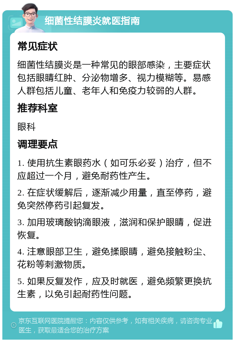 细菌性结膜炎就医指南 常见症状 细菌性结膜炎是一种常见的眼部感染，主要症状包括眼睛红肿、分泌物增多、视力模糊等。易感人群包括儿童、老年人和免疫力较弱的人群。 推荐科室 眼科 调理要点 1. 使用抗生素眼药水（如可乐必妥）治疗，但不应超过一个月，避免耐药性产生。 2. 在症状缓解后，逐渐减少用量，直至停药，避免突然停药引起复发。 3. 加用玻璃酸钠滴眼液，滋润和保护眼睛，促进恢复。 4. 注意眼部卫生，避免揉眼睛，避免接触粉尘、花粉等刺激物质。 5. 如果反复发作，应及时就医，避免频繁更换抗生素，以免引起耐药性问题。