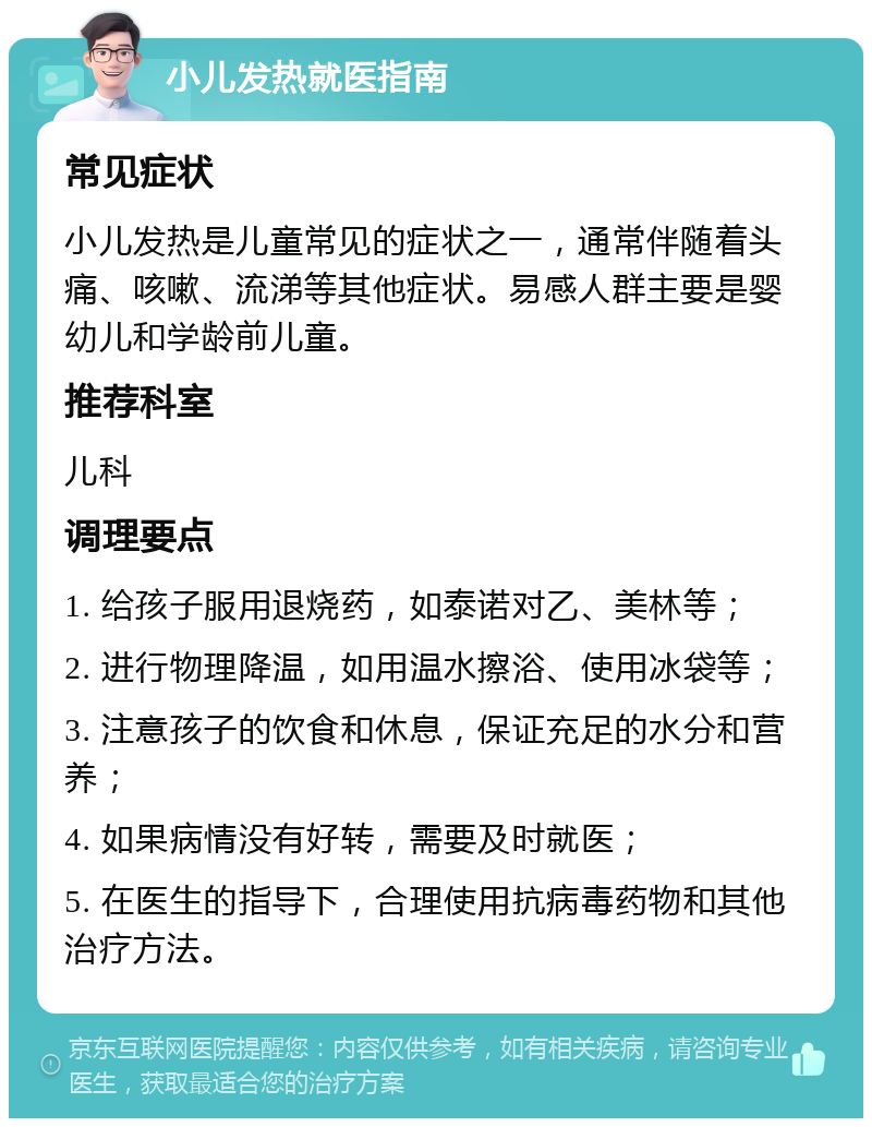 小儿发热就医指南 常见症状 小儿发热是儿童常见的症状之一，通常伴随着头痛、咳嗽、流涕等其他症状。易感人群主要是婴幼儿和学龄前儿童。 推荐科室 儿科 调理要点 1. 给孩子服用退烧药，如泰诺对乙、美林等； 2. 进行物理降温，如用温水擦浴、使用冰袋等； 3. 注意孩子的饮食和休息，保证充足的水分和营养； 4. 如果病情没有好转，需要及时就医； 5. 在医生的指导下，合理使用抗病毒药物和其他治疗方法。