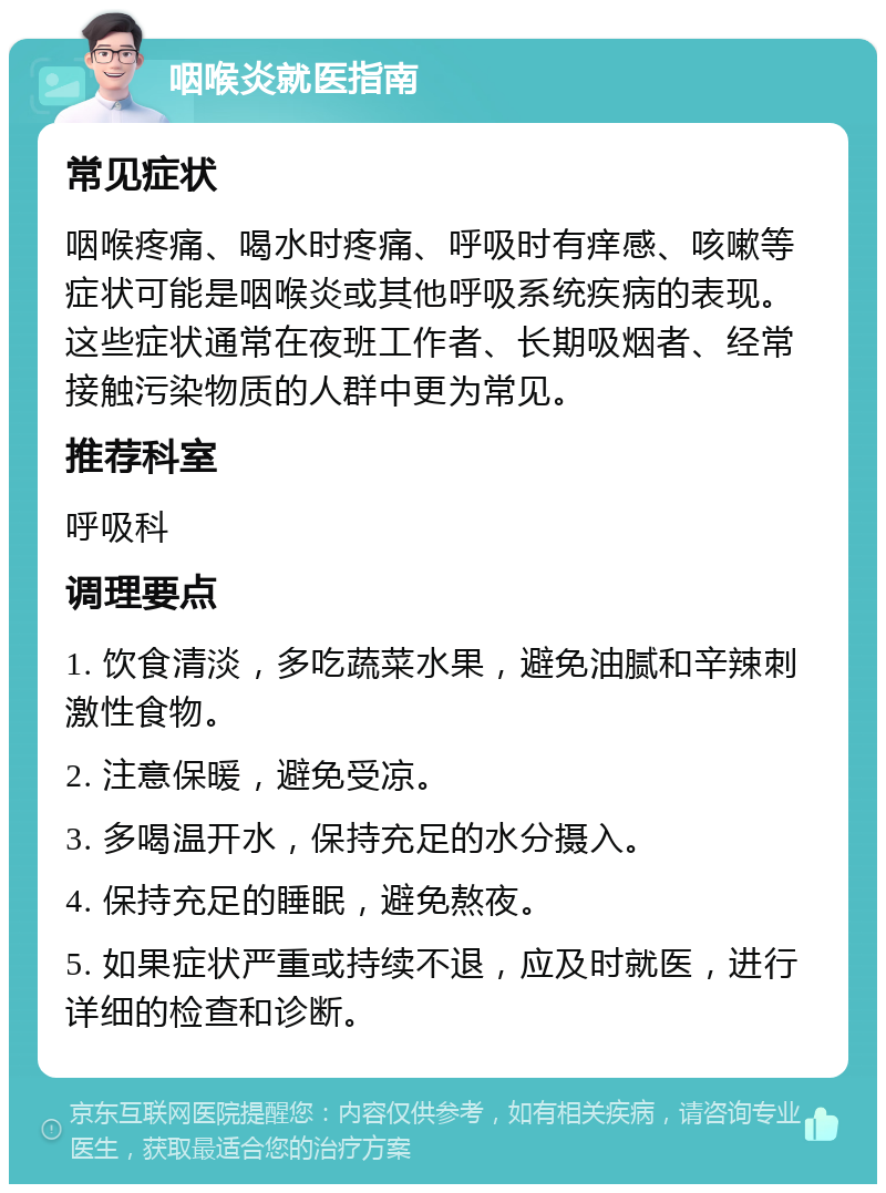 咽喉炎就医指南 常见症状 咽喉疼痛、喝水时疼痛、呼吸时有痒感、咳嗽等症状可能是咽喉炎或其他呼吸系统疾病的表现。这些症状通常在夜班工作者、长期吸烟者、经常接触污染物质的人群中更为常见。 推荐科室 呼吸科 调理要点 1. 饮食清淡，多吃蔬菜水果，避免油腻和辛辣刺激性食物。 2. 注意保暖，避免受凉。 3. 多喝温开水，保持充足的水分摄入。 4. 保持充足的睡眠，避免熬夜。 5. 如果症状严重或持续不退，应及时就医，进行详细的检查和诊断。