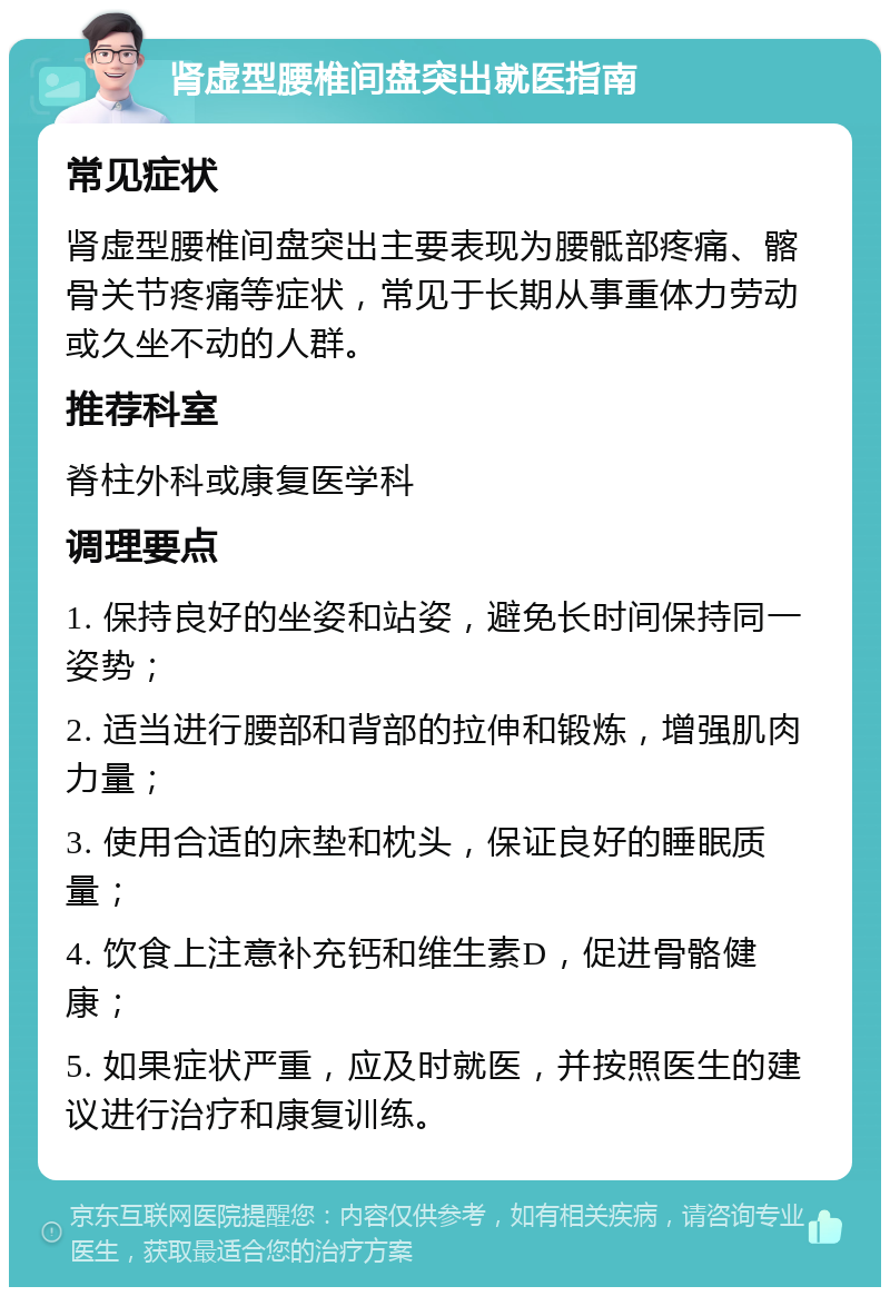 肾虚型腰椎间盘突出就医指南 常见症状 肾虚型腰椎间盘突出主要表现为腰骶部疼痛、髂骨关节疼痛等症状，常见于长期从事重体力劳动或久坐不动的人群。 推荐科室 脊柱外科或康复医学科 调理要点 1. 保持良好的坐姿和站姿，避免长时间保持同一姿势； 2. 适当进行腰部和背部的拉伸和锻炼，增强肌肉力量； 3. 使用合适的床垫和枕头，保证良好的睡眠质量； 4. 饮食上注意补充钙和维生素D，促进骨骼健康； 5. 如果症状严重，应及时就医，并按照医生的建议进行治疗和康复训练。