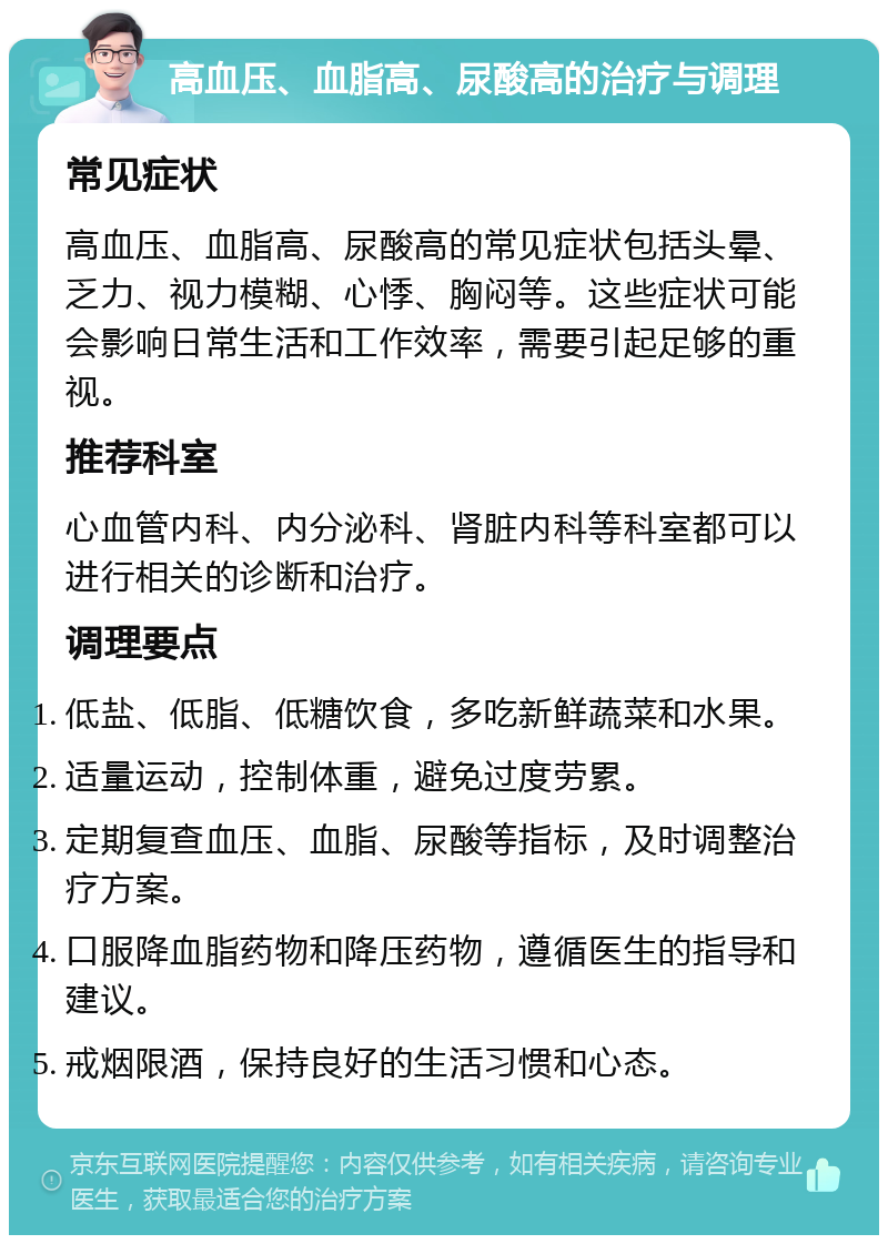 高血压、血脂高、尿酸高的治疗与调理 常见症状 高血压、血脂高、尿酸高的常见症状包括头晕、乏力、视力模糊、心悸、胸闷等。这些症状可能会影响日常生活和工作效率，需要引起足够的重视。 推荐科室 心血管内科、内分泌科、肾脏内科等科室都可以进行相关的诊断和治疗。 调理要点 低盐、低脂、低糖饮食，多吃新鲜蔬菜和水果。 适量运动，控制体重，避免过度劳累。 定期复查血压、血脂、尿酸等指标，及时调整治疗方案。 口服降血脂药物和降压药物，遵循医生的指导和建议。 戒烟限酒，保持良好的生活习惯和心态。