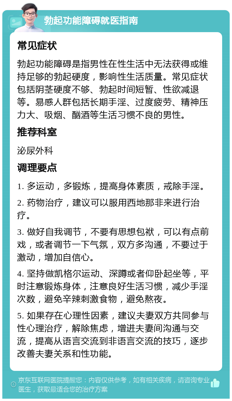 勃起功能障碍就医指南 常见症状 勃起功能障碍是指男性在性生活中无法获得或维持足够的勃起硬度，影响性生活质量。常见症状包括阴茎硬度不够、勃起时间短暂、性欲减退等。易感人群包括长期手淫、过度疲劳、精神压力大、吸烟、酗酒等生活习惯不良的男性。 推荐科室 泌尿外科 调理要点 1. 多运动，多锻炼，提高身体素质，戒除手淫。 2. 药物治疗，建议可以服用西地那非来进行治疗。 3. 做好自我调节，不要有思想包袱，可以有点前戏，或者调节一下气氛，双方多沟通，不要过于激动，增加自信心。 4. 坚持做凯格尔运动、深蹲或者仰卧起坐等，平时注意锻炼身体，注意良好生活习惯，减少手淫次数，避免辛辣刺激食物，避免熬夜。 5. 如果存在心理性因素，建议夫妻双方共同参与性心理治疗，解除焦虑，增进夫妻间沟通与交流，提高从语言交流到非语言交流的技巧，逐步改善夫妻关系和性功能。