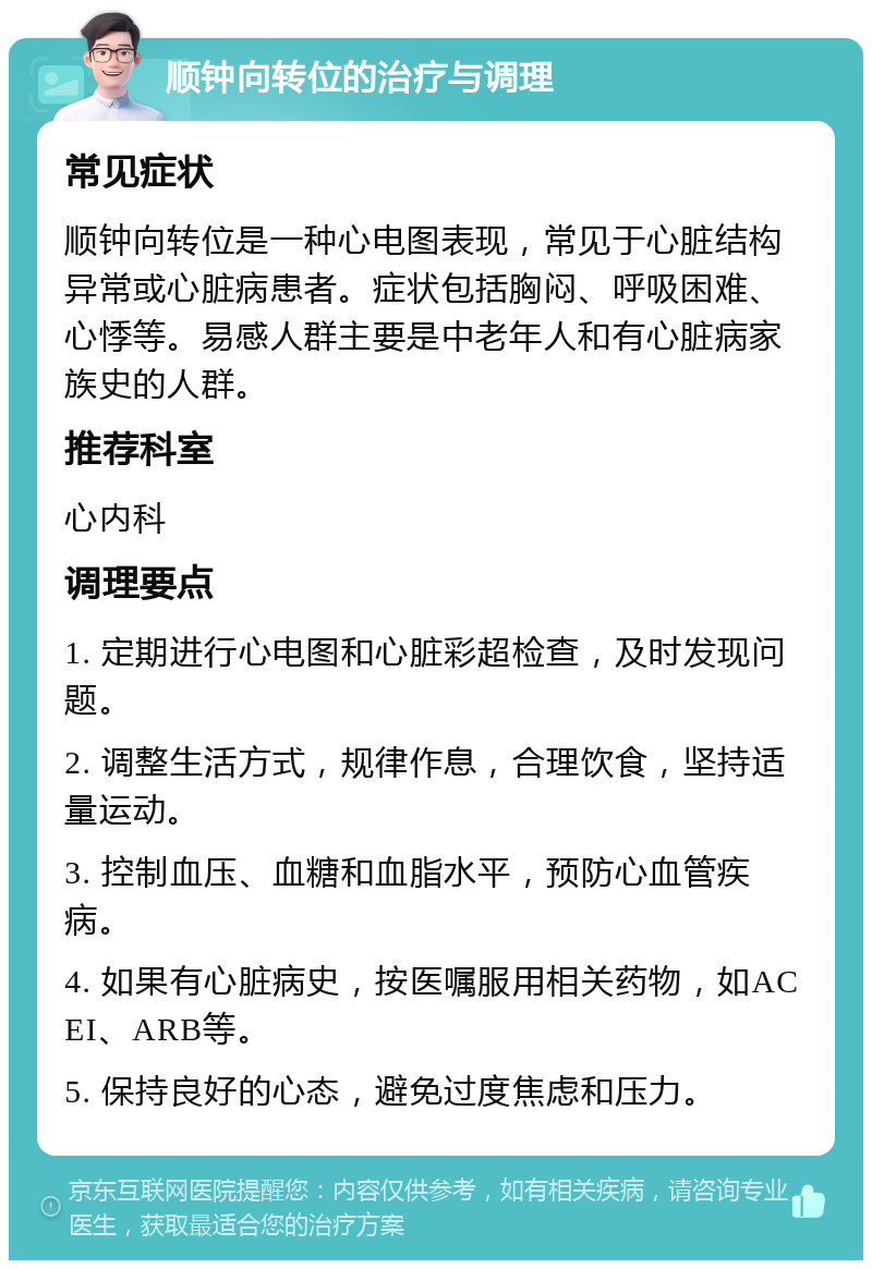 顺钟向转位的治疗与调理 常见症状 顺钟向转位是一种心电图表现，常见于心脏结构异常或心脏病患者。症状包括胸闷、呼吸困难、心悸等。易感人群主要是中老年人和有心脏病家族史的人群。 推荐科室 心内科 调理要点 1. 定期进行心电图和心脏彩超检查，及时发现问题。 2. 调整生活方式，规律作息，合理饮食，坚持适量运动。 3. 控制血压、血糖和血脂水平，预防心血管疾病。 4. 如果有心脏病史，按医嘱服用相关药物，如ACEI、ARB等。 5. 保持良好的心态，避免过度焦虑和压力。