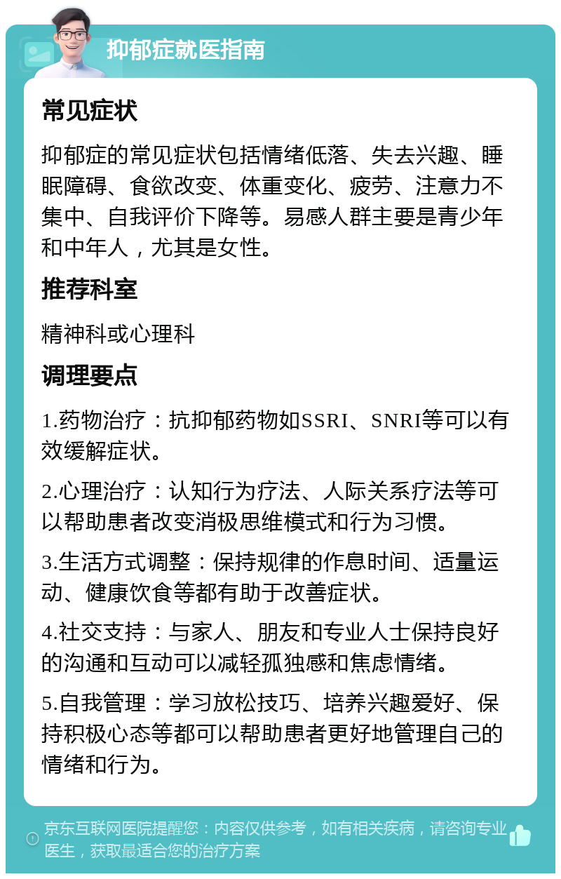 抑郁症就医指南 常见症状 抑郁症的常见症状包括情绪低落、失去兴趣、睡眠障碍、食欲改变、体重变化、疲劳、注意力不集中、自我评价下降等。易感人群主要是青少年和中年人，尤其是女性。 推荐科室 精神科或心理科 调理要点 1.药物治疗：抗抑郁药物如SSRI、SNRI等可以有效缓解症状。 2.心理治疗：认知行为疗法、人际关系疗法等可以帮助患者改变消极思维模式和行为习惯。 3.生活方式调整：保持规律的作息时间、适量运动、健康饮食等都有助于改善症状。 4.社交支持：与家人、朋友和专业人士保持良好的沟通和互动可以减轻孤独感和焦虑情绪。 5.自我管理：学习放松技巧、培养兴趣爱好、保持积极心态等都可以帮助患者更好地管理自己的情绪和行为。