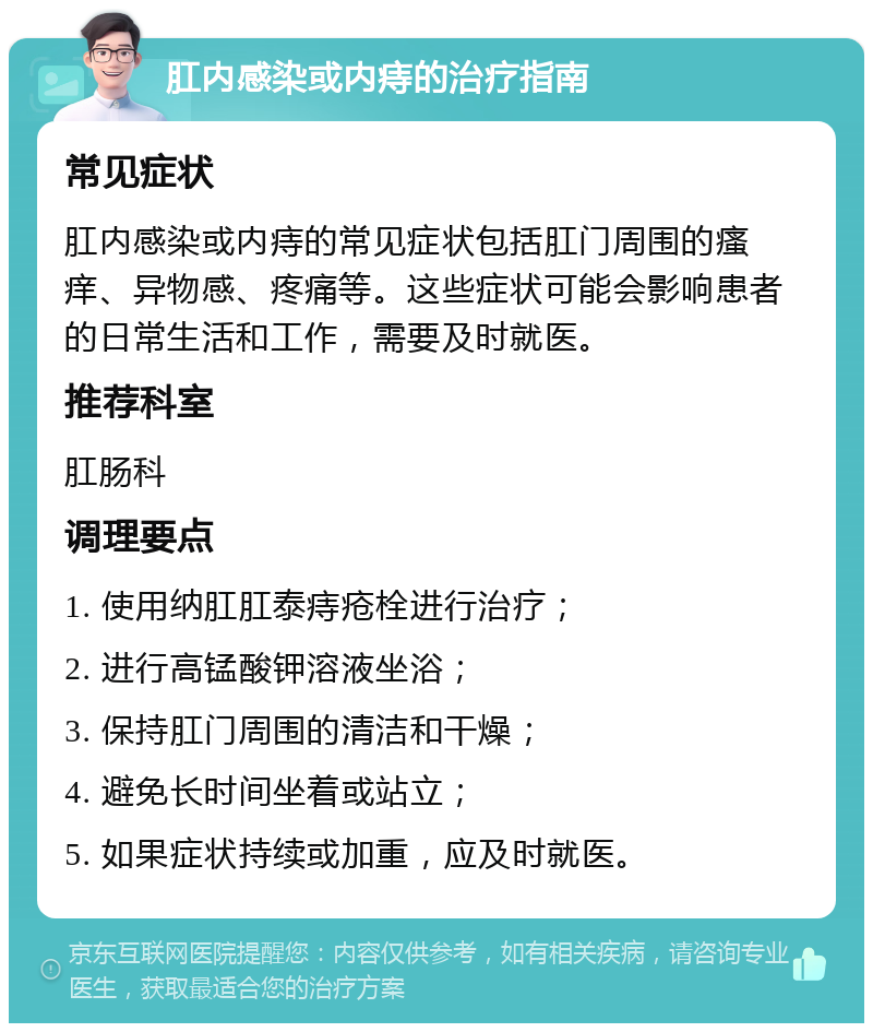 肛内感染或内痔的治疗指南 常见症状 肛内感染或内痔的常见症状包括肛门周围的瘙痒、异物感、疼痛等。这些症状可能会影响患者的日常生活和工作，需要及时就医。 推荐科室 肛肠科 调理要点 1. 使用纳肛肛泰痔疮栓进行治疗； 2. 进行高锰酸钾溶液坐浴； 3. 保持肛门周围的清洁和干燥； 4. 避免长时间坐着或站立； 5. 如果症状持续或加重，应及时就医。