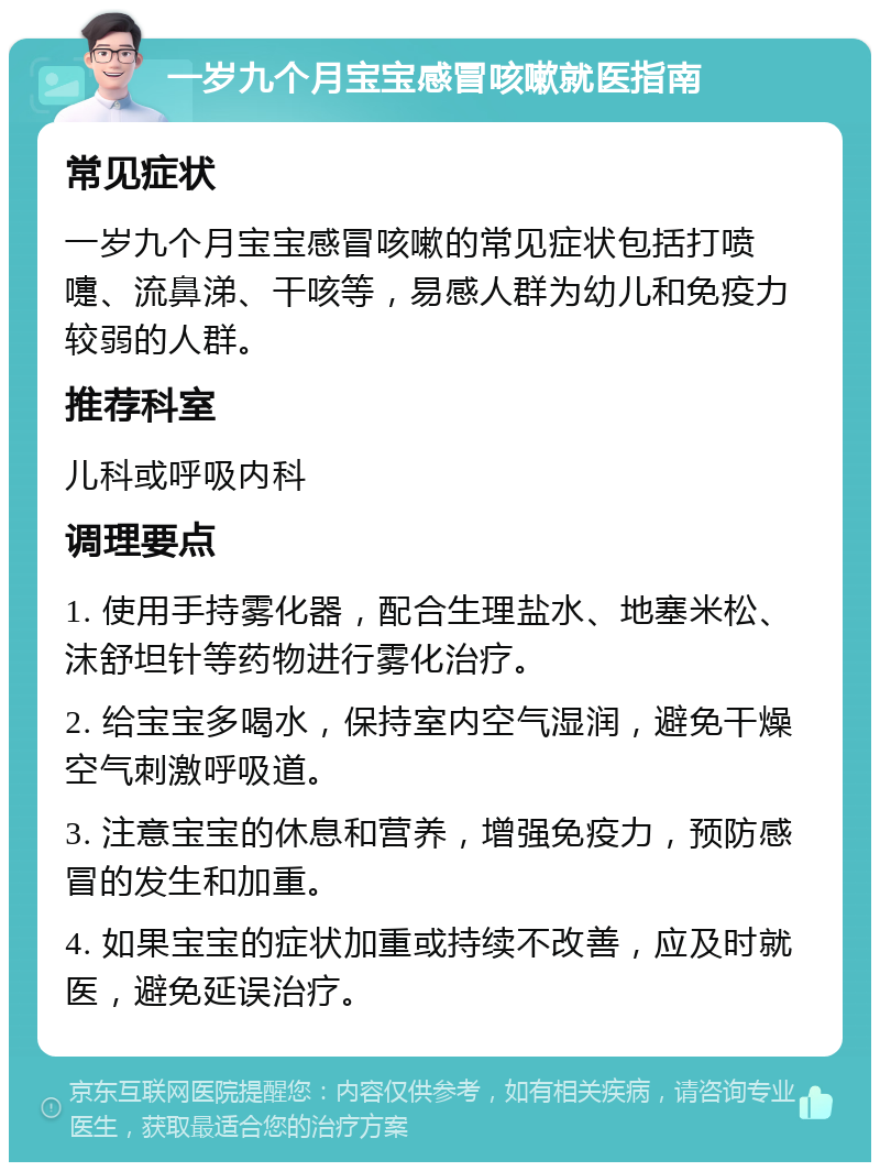 一岁九个月宝宝感冒咳嗽就医指南 常见症状 一岁九个月宝宝感冒咳嗽的常见症状包括打喷嚏、流鼻涕、干咳等，易感人群为幼儿和免疫力较弱的人群。 推荐科室 儿科或呼吸内科 调理要点 1. 使用手持雾化器，配合生理盐水、地塞米松、沫舒坦针等药物进行雾化治疗。 2. 给宝宝多喝水，保持室内空气湿润，避免干燥空气刺激呼吸道。 3. 注意宝宝的休息和营养，增强免疫力，预防感冒的发生和加重。 4. 如果宝宝的症状加重或持续不改善，应及时就医，避免延误治疗。