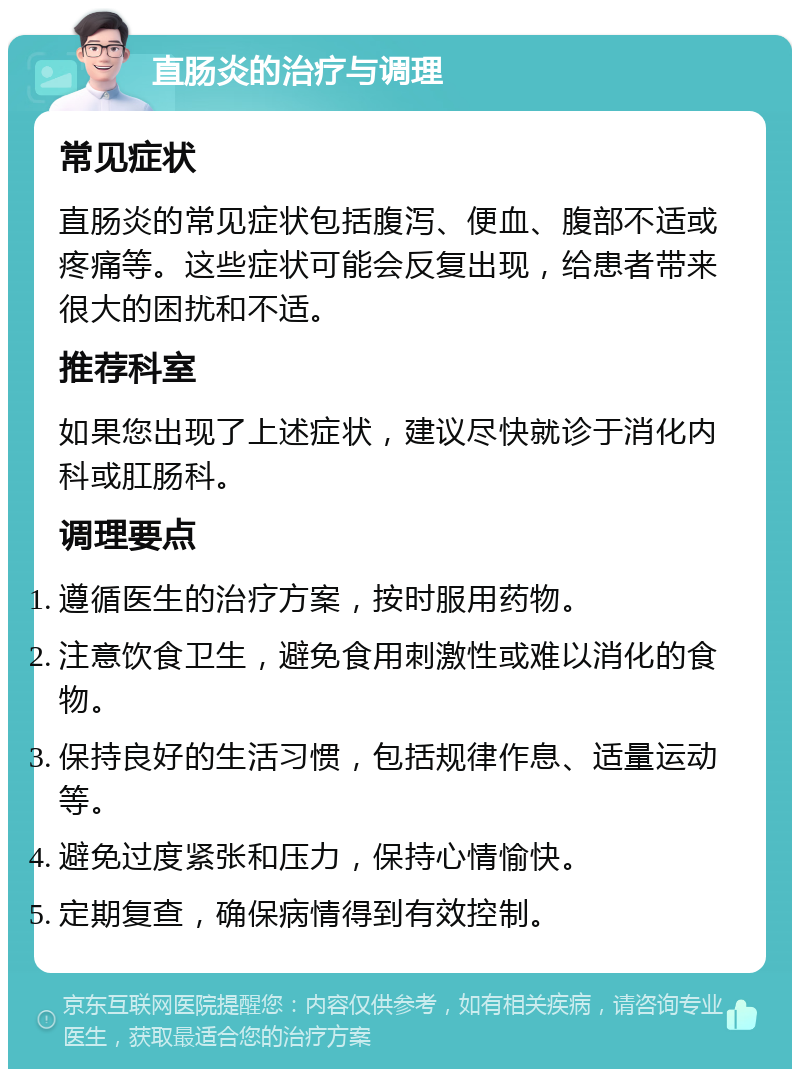 直肠炎的治疗与调理 常见症状 直肠炎的常见症状包括腹泻、便血、腹部不适或疼痛等。这些症状可能会反复出现，给患者带来很大的困扰和不适。 推荐科室 如果您出现了上述症状，建议尽快就诊于消化内科或肛肠科。 调理要点 遵循医生的治疗方案，按时服用药物。 注意饮食卫生，避免食用刺激性或难以消化的食物。 保持良好的生活习惯，包括规律作息、适量运动等。 避免过度紧张和压力，保持心情愉快。 定期复查，确保病情得到有效控制。