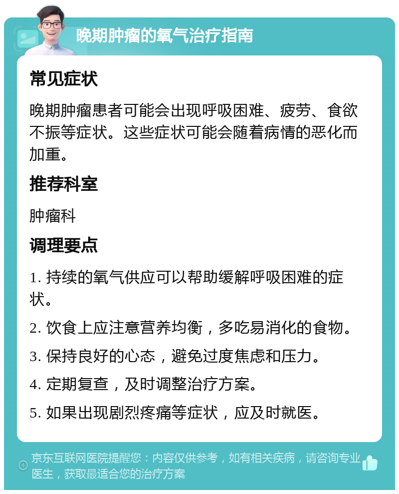 晚期肿瘤的氧气治疗指南 常见症状 晚期肿瘤患者可能会出现呼吸困难、疲劳、食欲不振等症状。这些症状可能会随着病情的恶化而加重。 推荐科室 肿瘤科 调理要点 1. 持续的氧气供应可以帮助缓解呼吸困难的症状。 2. 饮食上应注意营养均衡，多吃易消化的食物。 3. 保持良好的心态，避免过度焦虑和压力。 4. 定期复查，及时调整治疗方案。 5. 如果出现剧烈疼痛等症状，应及时就医。