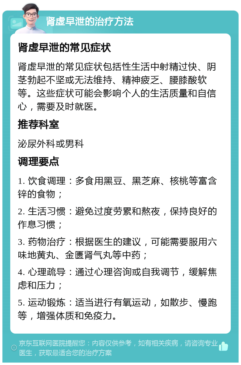 肾虚早泄的治疗方法 肾虚早泄的常见症状 肾虚早泄的常见症状包括性生活中射精过快、阴茎勃起不坚或无法维持、精神疲乏、腰膝酸软等。这些症状可能会影响个人的生活质量和自信心，需要及时就医。 推荐科室 泌尿外科或男科 调理要点 1. 饮食调理：多食用黑豆、黑芝麻、核桃等富含锌的食物； 2. 生活习惯：避免过度劳累和熬夜，保持良好的作息习惯； 3. 药物治疗：根据医生的建议，可能需要服用六味地黄丸、金匮肾气丸等中药； 4. 心理疏导：通过心理咨询或自我调节，缓解焦虑和压力； 5. 运动锻炼：适当进行有氧运动，如散步、慢跑等，增强体质和免疫力。