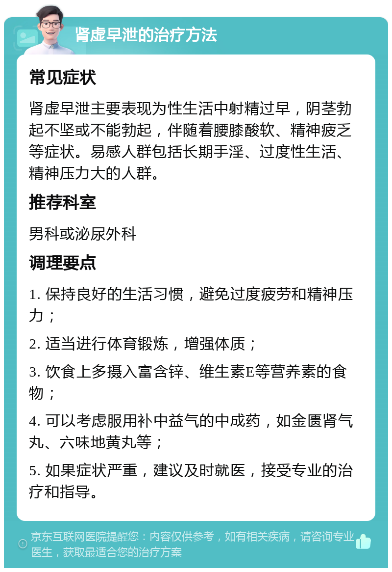 肾虚早泄的治疗方法 常见症状 肾虚早泄主要表现为性生活中射精过早，阴茎勃起不坚或不能勃起，伴随着腰膝酸软、精神疲乏等症状。易感人群包括长期手淫、过度性生活、精神压力大的人群。 推荐科室 男科或泌尿外科 调理要点 1. 保持良好的生活习惯，避免过度疲劳和精神压力； 2. 适当进行体育锻炼，增强体质； 3. 饮食上多摄入富含锌、维生素E等营养素的食物； 4. 可以考虑服用补中益气的中成药，如金匮肾气丸、六味地黄丸等； 5. 如果症状严重，建议及时就医，接受专业的治疗和指导。