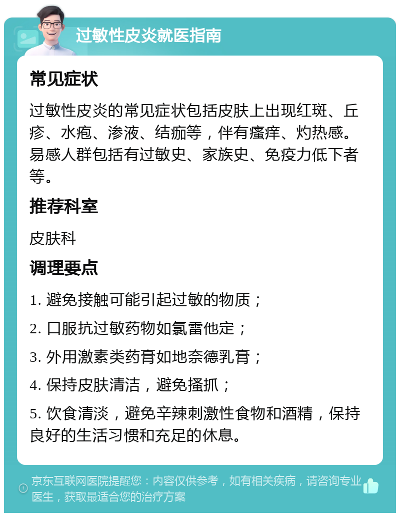 过敏性皮炎就医指南 常见症状 过敏性皮炎的常见症状包括皮肤上出现红斑、丘疹、水疱、渗液、结痂等，伴有瘙痒、灼热感。易感人群包括有过敏史、家族史、免疫力低下者等。 推荐科室 皮肤科 调理要点 1. 避免接触可能引起过敏的物质； 2. 口服抗过敏药物如氯雷他定； 3. 外用激素类药膏如地奈德乳膏； 4. 保持皮肤清洁，避免搔抓； 5. 饮食清淡，避免辛辣刺激性食物和酒精，保持良好的生活习惯和充足的休息。