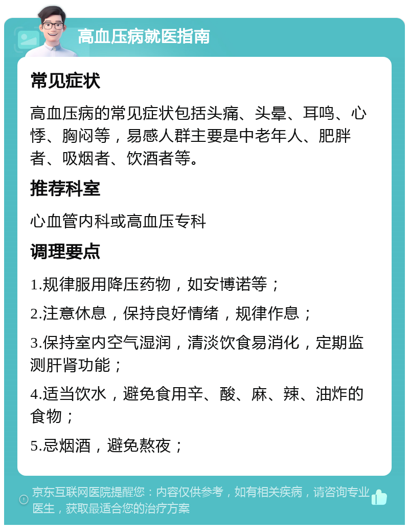 高血压病就医指南 常见症状 高血压病的常见症状包括头痛、头晕、耳鸣、心悸、胸闷等，易感人群主要是中老年人、肥胖者、吸烟者、饮酒者等。 推荐科室 心血管内科或高血压专科 调理要点 1.规律服用降压药物，如安博诺等； 2.注意休息，保持良好情绪，规律作息； 3.保持室内空气湿润，清淡饮食易消化，定期监测肝肾功能； 4.适当饮水，避免食用辛、酸、麻、辣、油炸的食物； 5.忌烟酒，避免熬夜；