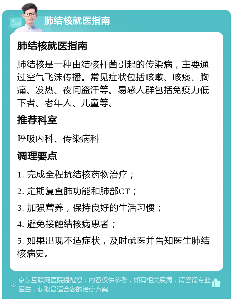 肺结核就医指南 肺结核就医指南 肺结核是一种由结核杆菌引起的传染病，主要通过空气飞沫传播。常见症状包括咳嗽、咳痰、胸痛、发热、夜间盗汗等。易感人群包括免疫力低下者、老年人、儿童等。 推荐科室 呼吸内科、传染病科 调理要点 1. 完成全程抗结核药物治疗； 2. 定期复查肺功能和肺部CT； 3. 加强营养，保持良好的生活习惯； 4. 避免接触结核病患者； 5. 如果出现不适症状，及时就医并告知医生肺结核病史。