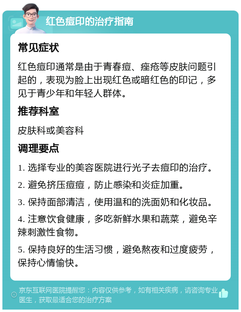 红色痘印的治疗指南 常见症状 红色痘印通常是由于青春痘、痤疮等皮肤问题引起的，表现为脸上出现红色或暗红色的印记，多见于青少年和年轻人群体。 推荐科室 皮肤科或美容科 调理要点 1. 选择专业的美容医院进行光子去痘印的治疗。 2. 避免挤压痘痘，防止感染和炎症加重。 3. 保持面部清洁，使用温和的洗面奶和化妆品。 4. 注意饮食健康，多吃新鲜水果和蔬菜，避免辛辣刺激性食物。 5. 保持良好的生活习惯，避免熬夜和过度疲劳，保持心情愉快。