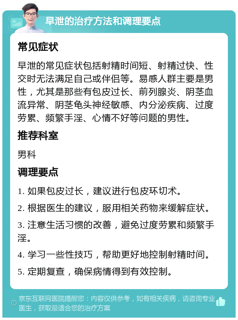 早泄的治疗方法和调理要点 常见症状 早泄的常见症状包括射精时间短、射精过快、性交时无法满足自己或伴侣等。易感人群主要是男性，尤其是那些有包皮过长、前列腺炎、阴茎血流异常、阴茎龟头神经敏感、内分泌疾病、过度劳累、频繁手淫、心情不好等问题的男性。 推荐科室 男科 调理要点 1. 如果包皮过长，建议进行包皮环切术。 2. 根据医生的建议，服用相关药物来缓解症状。 3. 注意生活习惯的改善，避免过度劳累和频繁手淫。 4. 学习一些性技巧，帮助更好地控制射精时间。 5. 定期复查，确保病情得到有效控制。