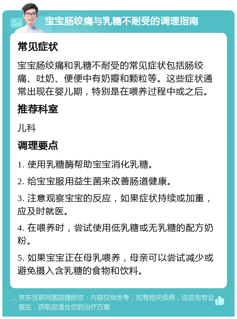 宝宝肠绞痛与乳糖不耐受的调理指南 常见症状 宝宝肠绞痛和乳糖不耐受的常见症状包括肠绞痛、吐奶、便便中有奶瓣和颗粒等。这些症状通常出现在婴儿期，特别是在喂养过程中或之后。 推荐科室 儿科 调理要点 1. 使用乳糖酶帮助宝宝消化乳糖。 2. 给宝宝服用益生菌来改善肠道健康。 3. 注意观察宝宝的反应，如果症状持续或加重，应及时就医。 4. 在喂养时，尝试使用低乳糖或无乳糖的配方奶粉。 5. 如果宝宝正在母乳喂养，母亲可以尝试减少或避免摄入含乳糖的食物和饮料。