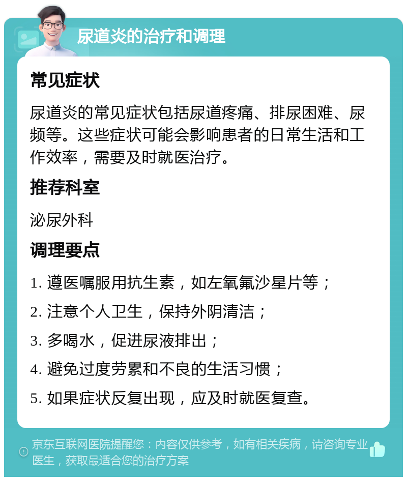 尿道炎的治疗和调理 常见症状 尿道炎的常见症状包括尿道疼痛、排尿困难、尿频等。这些症状可能会影响患者的日常生活和工作效率，需要及时就医治疗。 推荐科室 泌尿外科 调理要点 1. 遵医嘱服用抗生素，如左氧氟沙星片等； 2. 注意个人卫生，保持外阴清洁； 3. 多喝水，促进尿液排出； 4. 避免过度劳累和不良的生活习惯； 5. 如果症状反复出现，应及时就医复查。