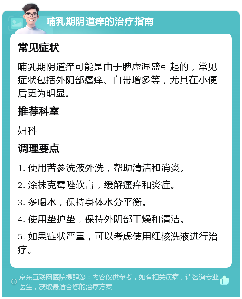 哺乳期阴道痒的治疗指南 常见症状 哺乳期阴道痒可能是由于脾虚湿盛引起的，常见症状包括外阴部瘙痒、白带增多等，尤其在小便后更为明显。 推荐科室 妇科 调理要点 1. 使用苦参洗液外洗，帮助清洁和消炎。 2. 涂抹克霉唑软膏，缓解瘙痒和炎症。 3. 多喝水，保持身体水分平衡。 4. 使用垫护垫，保持外阴部干燥和清洁。 5. 如果症状严重，可以考虑使用红核洗液进行治疗。