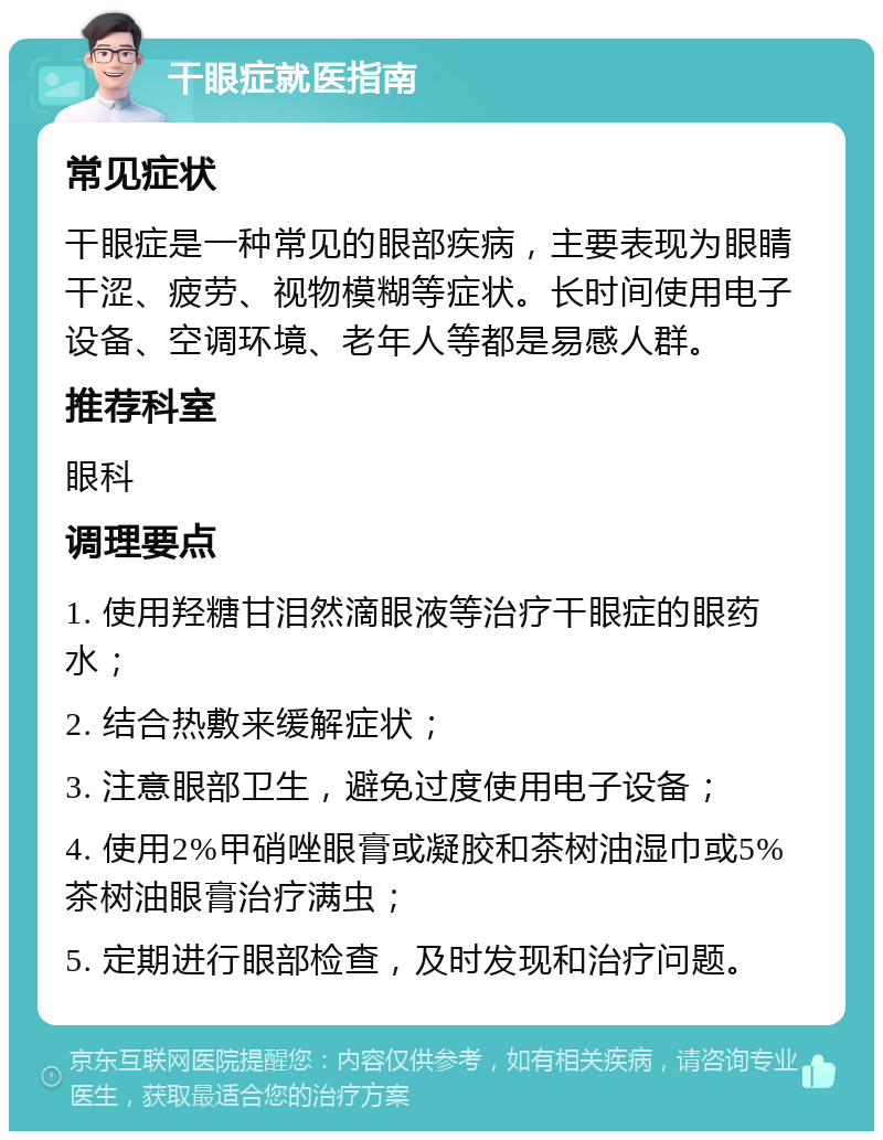 干眼症就医指南 常见症状 干眼症是一种常见的眼部疾病，主要表现为眼睛干涩、疲劳、视物模糊等症状。长时间使用电子设备、空调环境、老年人等都是易感人群。 推荐科室 眼科 调理要点 1. 使用羟糖甘泪然滴眼液等治疗干眼症的眼药水； 2. 结合热敷来缓解症状； 3. 注意眼部卫生，避免过度使用电子设备； 4. 使用2%甲硝唑眼膏或凝胶和茶树油湿巾或5%茶树油眼膏治疗满虫； 5. 定期进行眼部检查，及时发现和治疗问题。