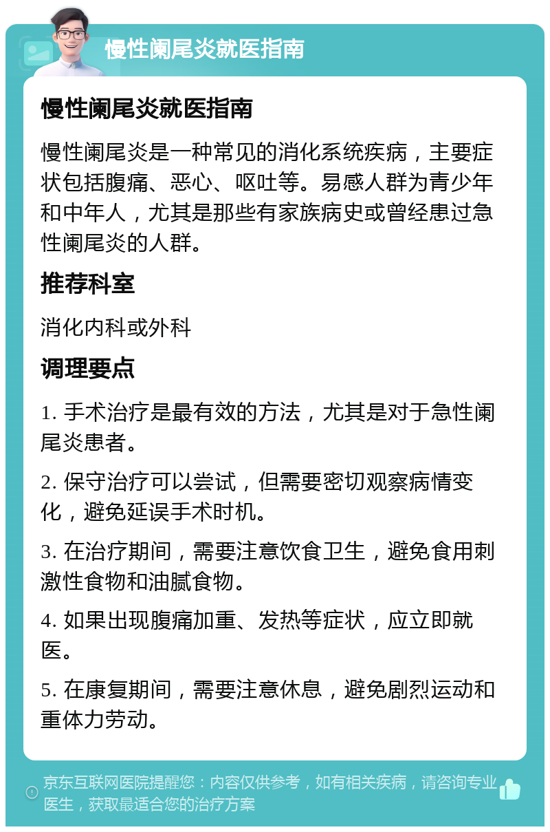 慢性阑尾炎就医指南 慢性阑尾炎就医指南 慢性阑尾炎是一种常见的消化系统疾病，主要症状包括腹痛、恶心、呕吐等。易感人群为青少年和中年人，尤其是那些有家族病史或曾经患过急性阑尾炎的人群。 推荐科室 消化内科或外科 调理要点 1. 手术治疗是最有效的方法，尤其是对于急性阑尾炎患者。 2. 保守治疗可以尝试，但需要密切观察病情变化，避免延误手术时机。 3. 在治疗期间，需要注意饮食卫生，避免食用刺激性食物和油腻食物。 4. 如果出现腹痛加重、发热等症状，应立即就医。 5. 在康复期间，需要注意休息，避免剧烈运动和重体力劳动。