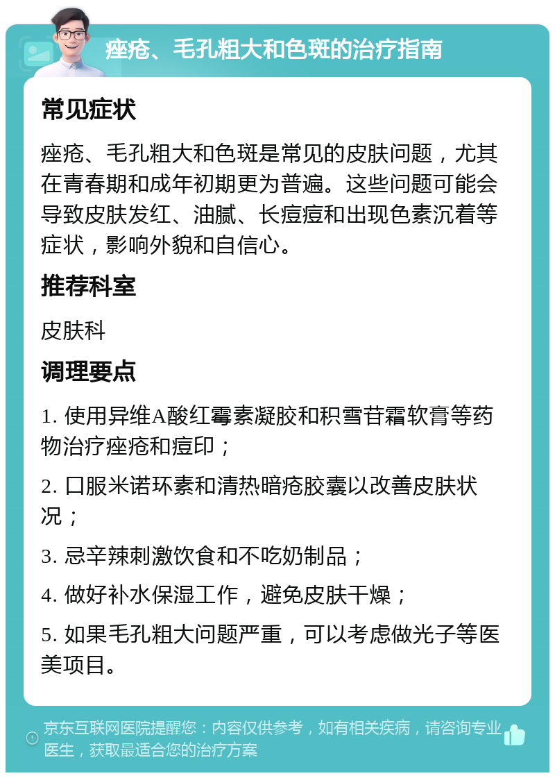 痤疮、毛孔粗大和色斑的治疗指南 常见症状 痤疮、毛孔粗大和色斑是常见的皮肤问题，尤其在青春期和成年初期更为普遍。这些问题可能会导致皮肤发红、油腻、长痘痘和出现色素沉着等症状，影响外貌和自信心。 推荐科室 皮肤科 调理要点 1. 使用异维A酸红霉素凝胶和积雪苷霜软膏等药物治疗痤疮和痘印； 2. 口服米诺环素和清热暗疮胶囊以改善皮肤状况； 3. 忌辛辣刺激饮食和不吃奶制品； 4. 做好补水保湿工作，避免皮肤干燥； 5. 如果毛孔粗大问题严重，可以考虑做光子等医美项目。