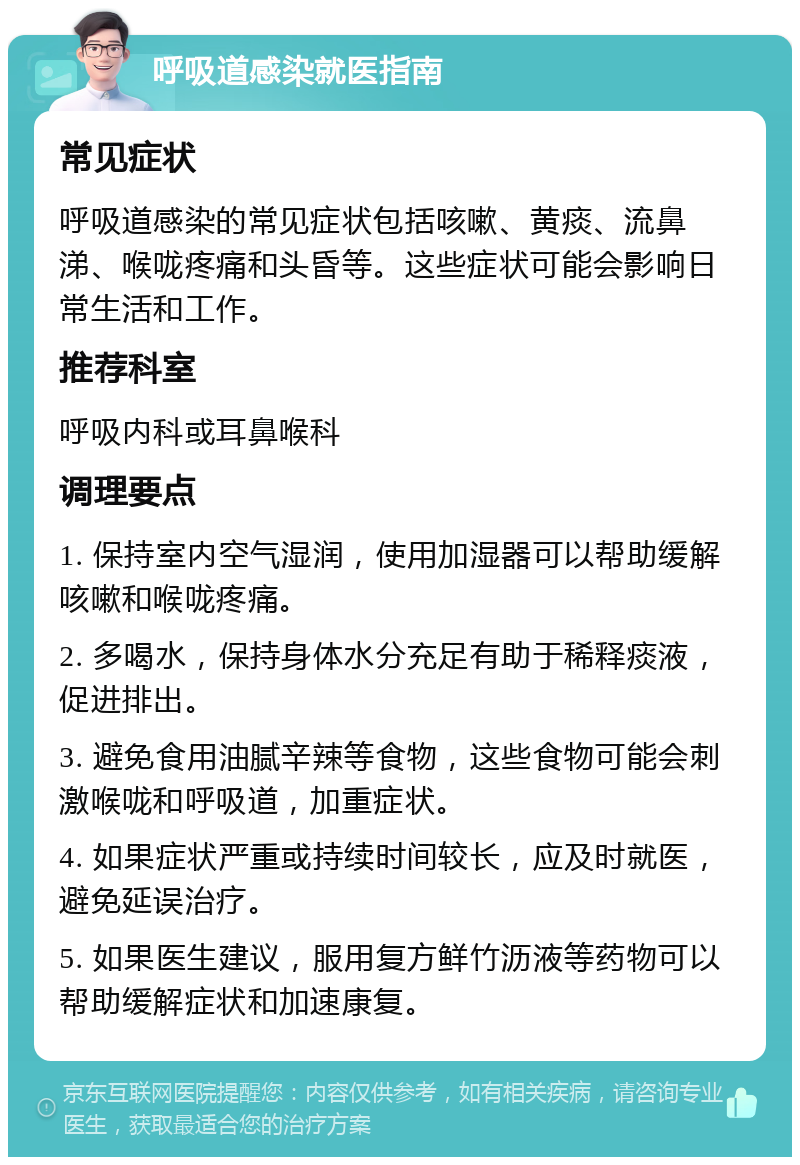 呼吸道感染就医指南 常见症状 呼吸道感染的常见症状包括咳嗽、黄痰、流鼻涕、喉咙疼痛和头昏等。这些症状可能会影响日常生活和工作。 推荐科室 呼吸内科或耳鼻喉科 调理要点 1. 保持室内空气湿润，使用加湿器可以帮助缓解咳嗽和喉咙疼痛。 2. 多喝水，保持身体水分充足有助于稀释痰液，促进排出。 3. 避免食用油腻辛辣等食物，这些食物可能会刺激喉咙和呼吸道，加重症状。 4. 如果症状严重或持续时间较长，应及时就医，避免延误治疗。 5. 如果医生建议，服用复方鲜竹沥液等药物可以帮助缓解症状和加速康复。