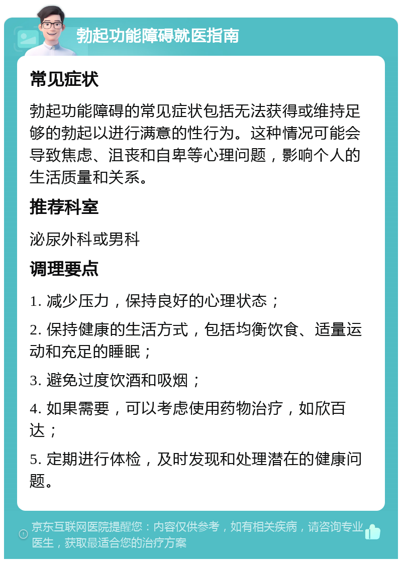 勃起功能障碍就医指南 常见症状 勃起功能障碍的常见症状包括无法获得或维持足够的勃起以进行满意的性行为。这种情况可能会导致焦虑、沮丧和自卑等心理问题，影响个人的生活质量和关系。 推荐科室 泌尿外科或男科 调理要点 1. 减少压力，保持良好的心理状态； 2. 保持健康的生活方式，包括均衡饮食、适量运动和充足的睡眠； 3. 避免过度饮酒和吸烟； 4. 如果需要，可以考虑使用药物治疗，如欣百达； 5. 定期进行体检，及时发现和处理潜在的健康问题。