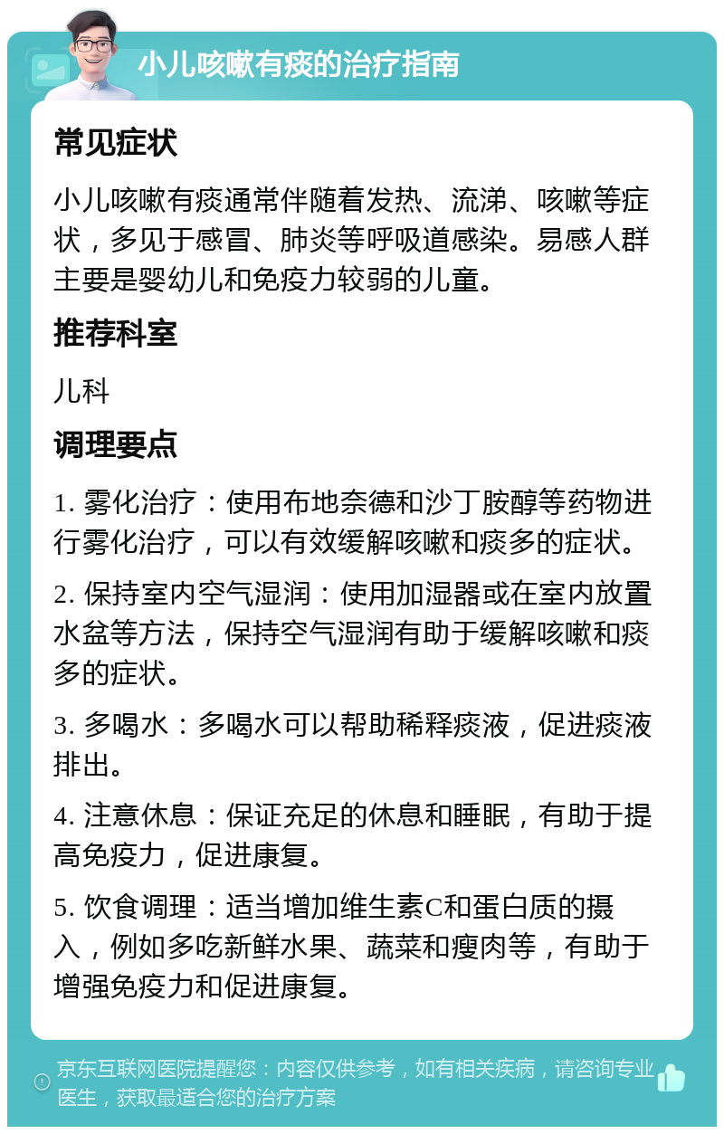 小儿咳嗽有痰的治疗指南 常见症状 小儿咳嗽有痰通常伴随着发热、流涕、咳嗽等症状，多见于感冒、肺炎等呼吸道感染。易感人群主要是婴幼儿和免疫力较弱的儿童。 推荐科室 儿科 调理要点 1. 雾化治疗：使用布地奈德和沙丁胺醇等药物进行雾化治疗，可以有效缓解咳嗽和痰多的症状。 2. 保持室内空气湿润：使用加湿器或在室内放置水盆等方法，保持空气湿润有助于缓解咳嗽和痰多的症状。 3. 多喝水：多喝水可以帮助稀释痰液，促进痰液排出。 4. 注意休息：保证充足的休息和睡眠，有助于提高免疫力，促进康复。 5. 饮食调理：适当增加维生素C和蛋白质的摄入，例如多吃新鲜水果、蔬菜和瘦肉等，有助于增强免疫力和促进康复。