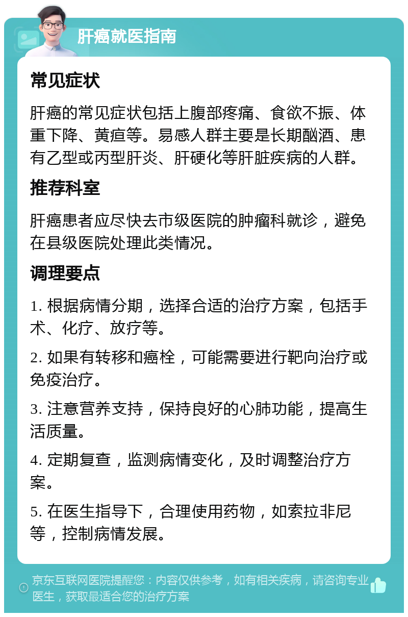 肝癌就医指南 常见症状 肝癌的常见症状包括上腹部疼痛、食欲不振、体重下降、黄疸等。易感人群主要是长期酗酒、患有乙型或丙型肝炎、肝硬化等肝脏疾病的人群。 推荐科室 肝癌患者应尽快去市级医院的肿瘤科就诊，避免在县级医院处理此类情况。 调理要点 1. 根据病情分期，选择合适的治疗方案，包括手术、化疗、放疗等。 2. 如果有转移和癌栓，可能需要进行靶向治疗或免疫治疗。 3. 注意营养支持，保持良好的心肺功能，提高生活质量。 4. 定期复查，监测病情变化，及时调整治疗方案。 5. 在医生指导下，合理使用药物，如索拉非尼等，控制病情发展。