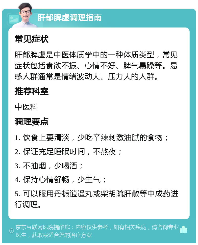 肝郁脾虚调理指南 常见症状 肝郁脾虚是中医体质学中的一种体质类型，常见症状包括食欲不振、心情不好、脾气暴躁等。易感人群通常是情绪波动大、压力大的人群。 推荐科室 中医科 调理要点 1. 饮食上要清淡，少吃辛辣刺激油腻的食物； 2. 保证充足睡眠时间，不熬夜； 3. 不抽烟，少喝酒； 4. 保持心情舒畅，少生气； 5. 可以服用丹栀逍遥丸或柴胡疏肝散等中成药进行调理。