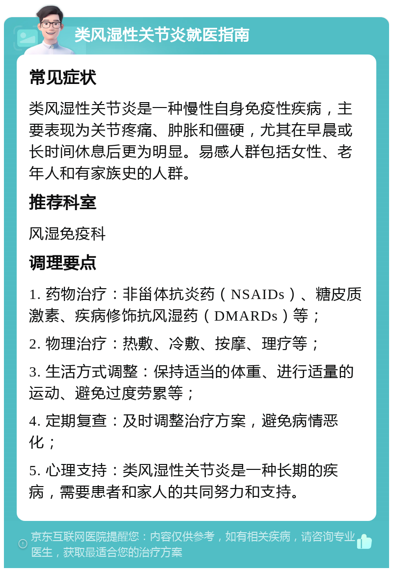 类风湿性关节炎就医指南 常见症状 类风湿性关节炎是一种慢性自身免疫性疾病，主要表现为关节疼痛、肿胀和僵硬，尤其在早晨或长时间休息后更为明显。易感人群包括女性、老年人和有家族史的人群。 推荐科室 风湿免疫科 调理要点 1. 药物治疗：非甾体抗炎药（NSAIDs）、糖皮质激素、疾病修饰抗风湿药（DMARDs）等； 2. 物理治疗：热敷、冷敷、按摩、理疗等； 3. 生活方式调整：保持适当的体重、进行适量的运动、避免过度劳累等； 4. 定期复查：及时调整治疗方案，避免病情恶化； 5. 心理支持：类风湿性关节炎是一种长期的疾病，需要患者和家人的共同努力和支持。