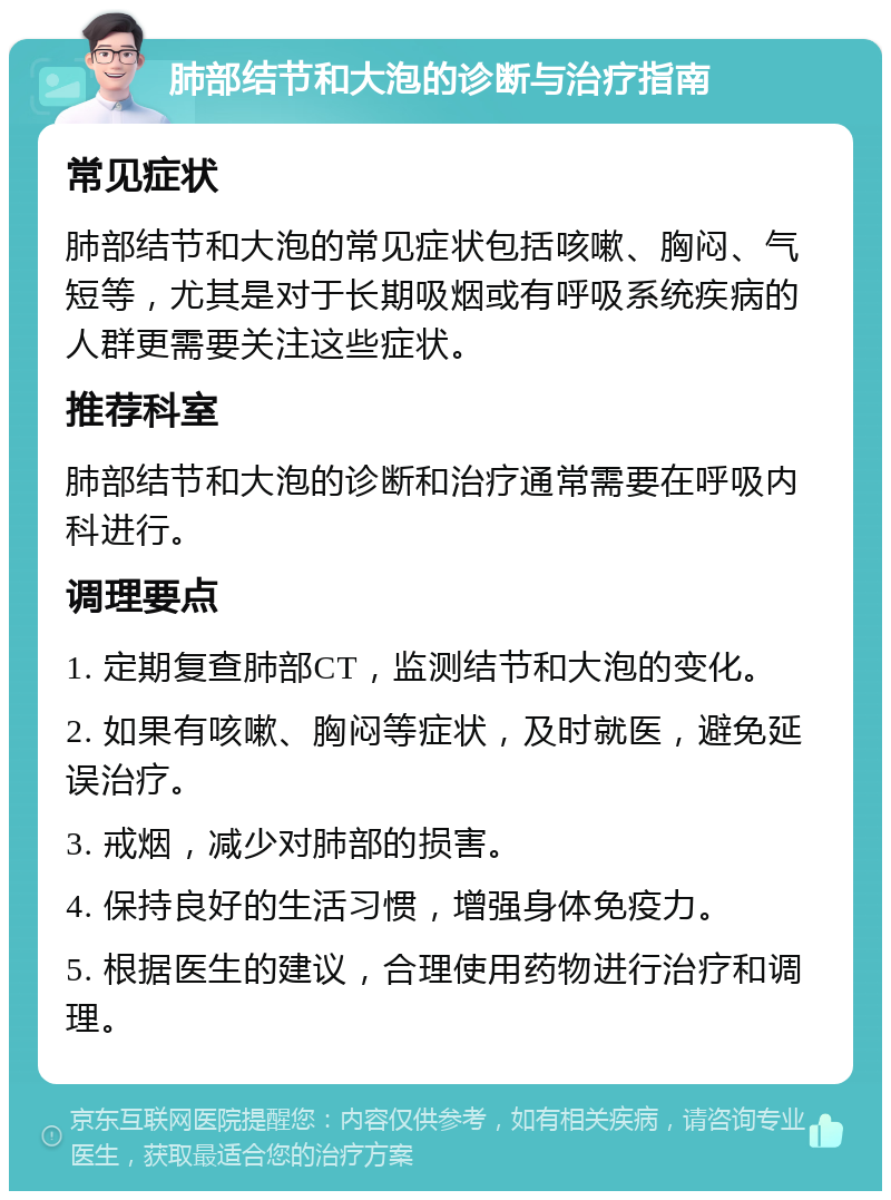 肺部结节和大泡的诊断与治疗指南 常见症状 肺部结节和大泡的常见症状包括咳嗽、胸闷、气短等，尤其是对于长期吸烟或有呼吸系统疾病的人群更需要关注这些症状。 推荐科室 肺部结节和大泡的诊断和治疗通常需要在呼吸内科进行。 调理要点 1. 定期复查肺部CT，监测结节和大泡的变化。 2. 如果有咳嗽、胸闷等症状，及时就医，避免延误治疗。 3. 戒烟，减少对肺部的损害。 4. 保持良好的生活习惯，增强身体免疫力。 5. 根据医生的建议，合理使用药物进行治疗和调理。