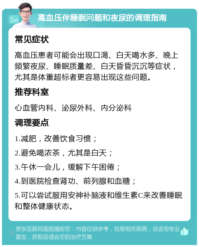 高血压伴睡眠问题和夜尿的调理指南 常见症状 高血压患者可能会出现口渴、白天喝水多、晚上频繁夜尿、睡眠质量差、白天昏昏沉沉等症状，尤其是体重超标者更容易出现这些问题。 推荐科室 心血管内科、泌尿外科、内分泌科 调理要点 1.减肥，改善饮食习惯； 2.避免喝浓茶，尤其是白天； 3.午休一会儿，缓解下午困倦； 4.到医院检查肾功、前列腺和血糖； 5.可以尝试服用安神补脑液和维生素C来改善睡眠和整体健康状态。