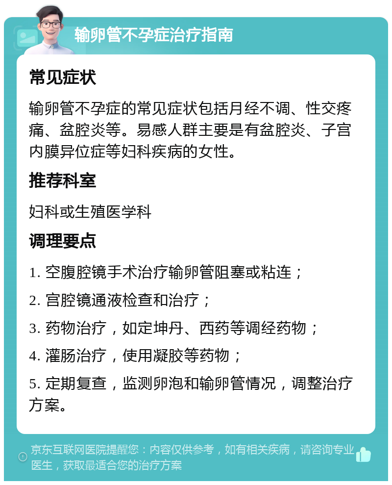 输卵管不孕症治疗指南 常见症状 输卵管不孕症的常见症状包括月经不调、性交疼痛、盆腔炎等。易感人群主要是有盆腔炎、子宫内膜异位症等妇科疾病的女性。 推荐科室 妇科或生殖医学科 调理要点 1. 空腹腔镜手术治疗输卵管阻塞或粘连； 2. 宫腔镜通液检查和治疗； 3. 药物治疗，如定坤丹、西药等调经药物； 4. 灌肠治疗，使用凝胶等药物； 5. 定期复查，监测卵泡和输卵管情况，调整治疗方案。