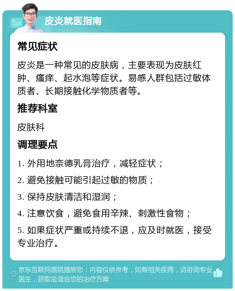 皮炎就医指南 常见症状 皮炎是一种常见的皮肤病，主要表现为皮肤红肿、瘙痒、起水泡等症状。易感人群包括过敏体质者、长期接触化学物质者等。 推荐科室 皮肤科 调理要点 1. 外用地奈德乳膏治疗，减轻症状； 2. 避免接触可能引起过敏的物质； 3. 保持皮肤清洁和湿润； 4. 注意饮食，避免食用辛辣、刺激性食物； 5. 如果症状严重或持续不退，应及时就医，接受专业治疗。