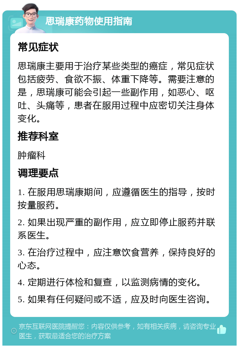 思瑞康药物使用指南 常见症状 思瑞康主要用于治疗某些类型的癌症，常见症状包括疲劳、食欲不振、体重下降等。需要注意的是，思瑞康可能会引起一些副作用，如恶心、呕吐、头痛等，患者在服用过程中应密切关注身体变化。 推荐科室 肿瘤科 调理要点 1. 在服用思瑞康期间，应遵循医生的指导，按时按量服药。 2. 如果出现严重的副作用，应立即停止服药并联系医生。 3. 在治疗过程中，应注意饮食营养，保持良好的心态。 4. 定期进行体检和复查，以监测病情的变化。 5. 如果有任何疑问或不适，应及时向医生咨询。