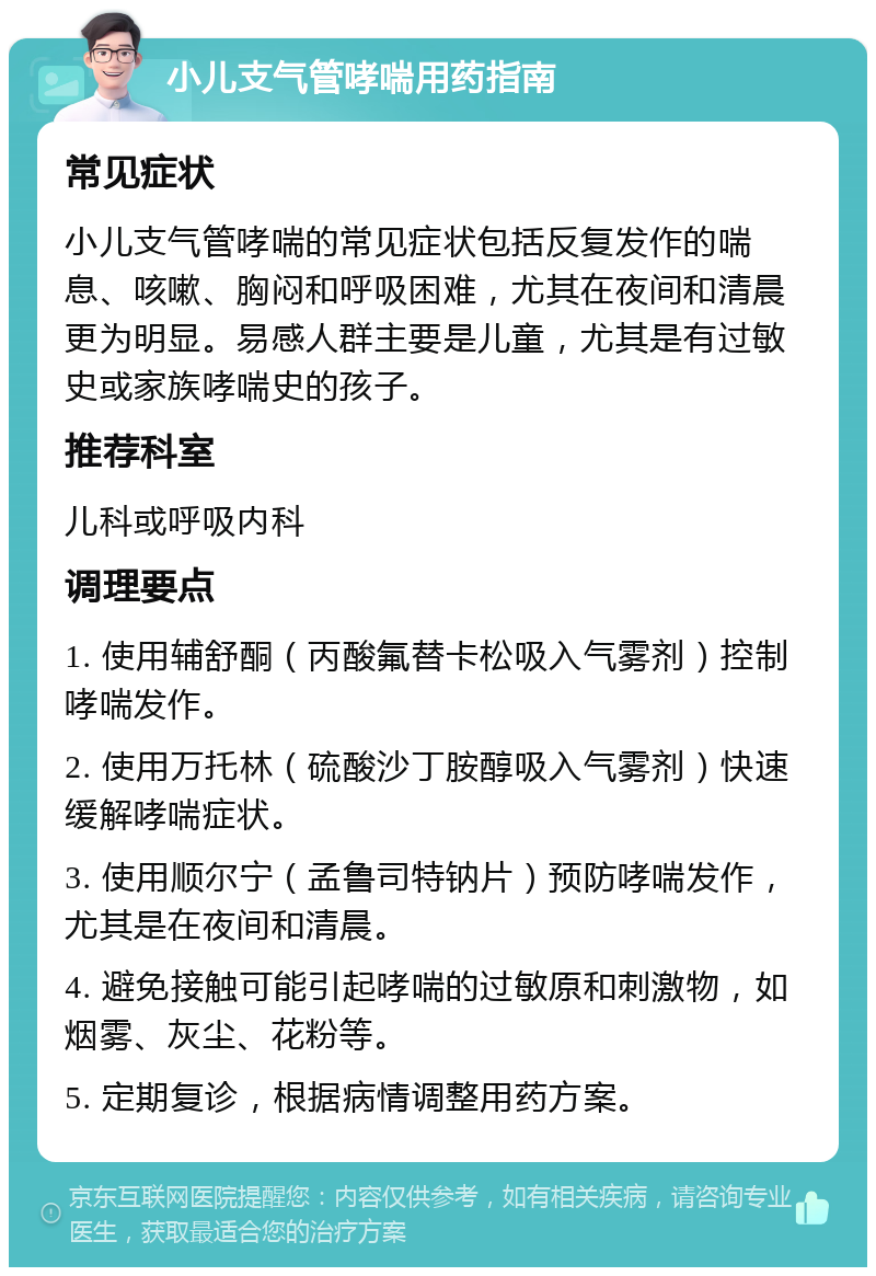 小儿支气管哮喘用药指南 常见症状 小儿支气管哮喘的常见症状包括反复发作的喘息、咳嗽、胸闷和呼吸困难，尤其在夜间和清晨更为明显。易感人群主要是儿童，尤其是有过敏史或家族哮喘史的孩子。 推荐科室 儿科或呼吸内科 调理要点 1. 使用辅舒酮（丙酸氟替卡松吸入气雾剂）控制哮喘发作。 2. 使用万托林（硫酸沙丁胺醇吸入气雾剂）快速缓解哮喘症状。 3. 使用顺尔宁（孟鲁司特钠片）预防哮喘发作，尤其是在夜间和清晨。 4. 避免接触可能引起哮喘的过敏原和刺激物，如烟雾、灰尘、花粉等。 5. 定期复诊，根据病情调整用药方案。