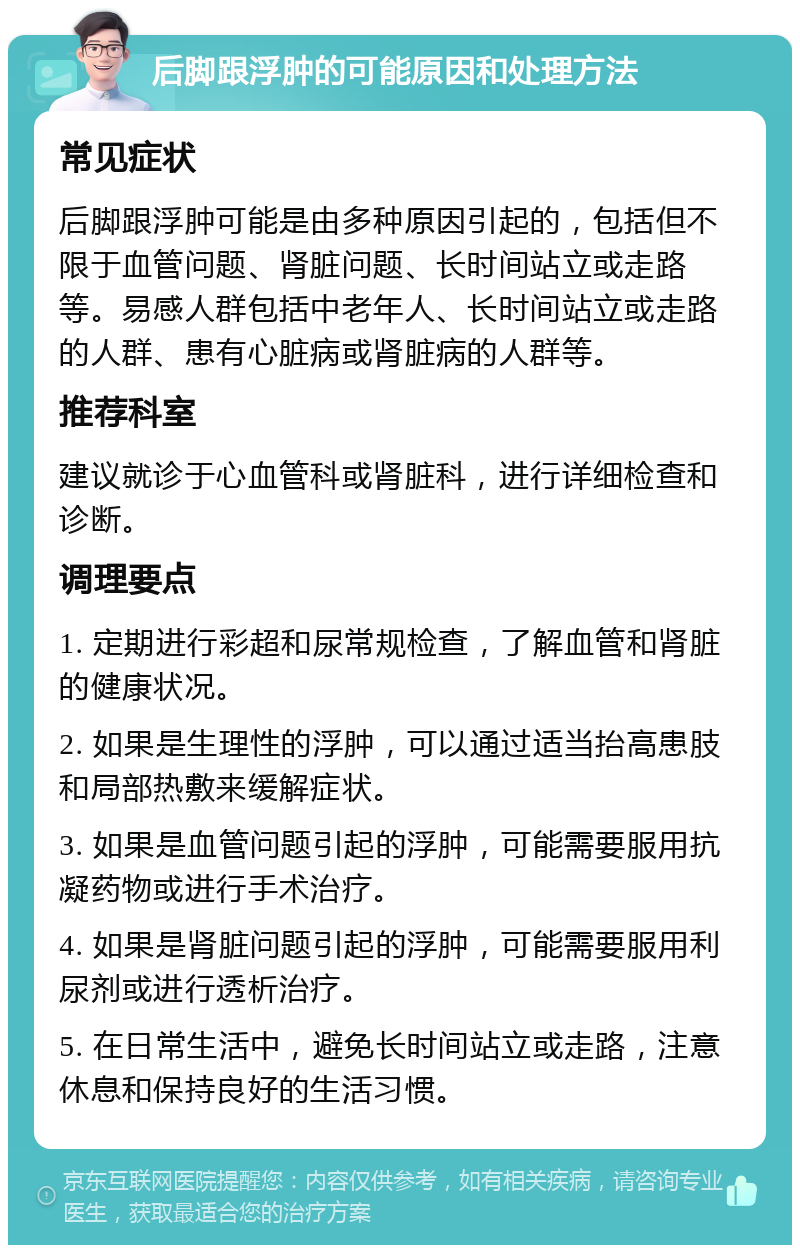 后脚跟浮肿的可能原因和处理方法 常见症状 后脚跟浮肿可能是由多种原因引起的，包括但不限于血管问题、肾脏问题、长时间站立或走路等。易感人群包括中老年人、长时间站立或走路的人群、患有心脏病或肾脏病的人群等。 推荐科室 建议就诊于心血管科或肾脏科，进行详细检查和诊断。 调理要点 1. 定期进行彩超和尿常规检查，了解血管和肾脏的健康状况。 2. 如果是生理性的浮肿，可以通过适当抬高患肢和局部热敷来缓解症状。 3. 如果是血管问题引起的浮肿，可能需要服用抗凝药物或进行手术治疗。 4. 如果是肾脏问题引起的浮肿，可能需要服用利尿剂或进行透析治疗。 5. 在日常生活中，避免长时间站立或走路，注意休息和保持良好的生活习惯。